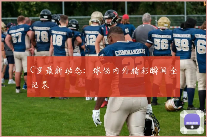 C罗最新动态:球场内外精彩瞬间全记录