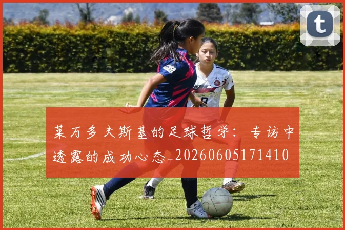 莱万多夫斯基的足球哲学：专访中透露的成功心态_20260605171410