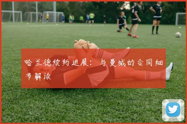 哈兰德续约进展：与曼城的合同细节解读
