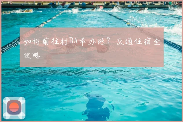 如何前往村BA举办地？交通住宿全攻略
