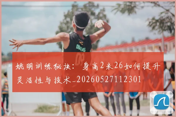 姚明训练秘诀：身高2米26如何提升灵活性与技术_20260527112301