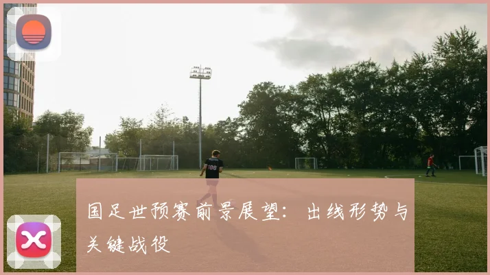 国足世预赛前景展望：出线形势与关键战役