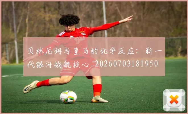 贝林厄姆与皇马的化学反应:新一代银河战舰核心_20260703181950