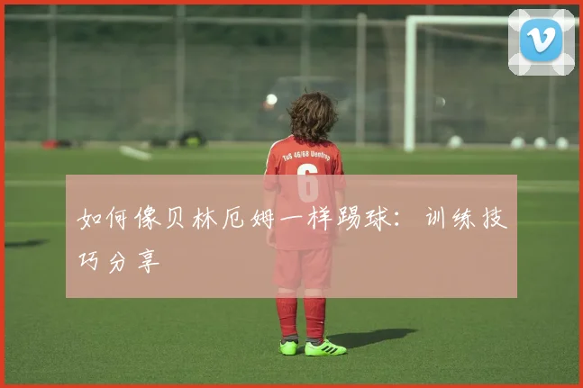 如何像贝林厄姆一样踢球：训练技巧分享