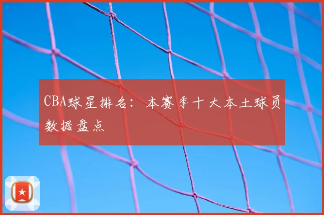 CBA球星排名：本赛季十大本土球员数据盘点