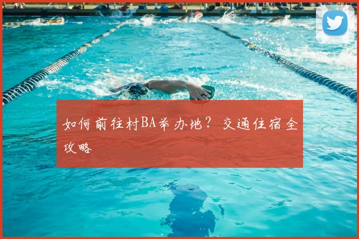 如何前往村BA举办地？交通住宿全攻略