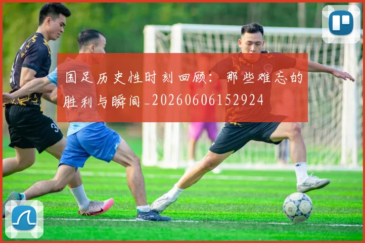 国足历史性时刻回顾：那些难忘的胜利与瞬间_20260606152924