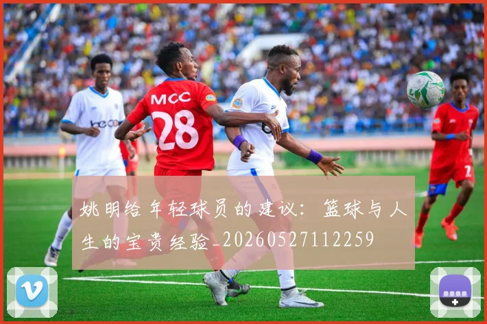 姚明给年轻球员的建议：篮球与人生的宝贵经验_20260527112259