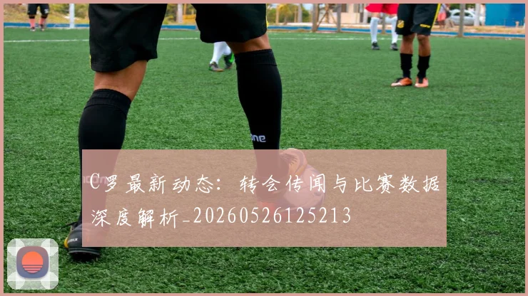 C罗最新动态:转会传闻与比赛数据深度解析_20260526125213