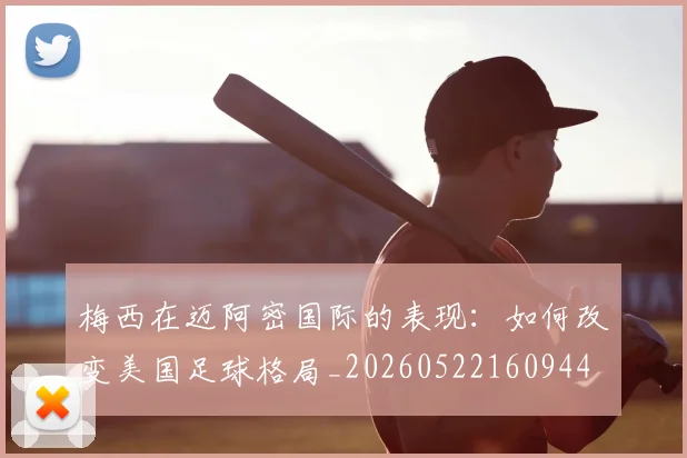 梅西在迈阿密国际的表现：如何改变美国足球格局_20260522160944