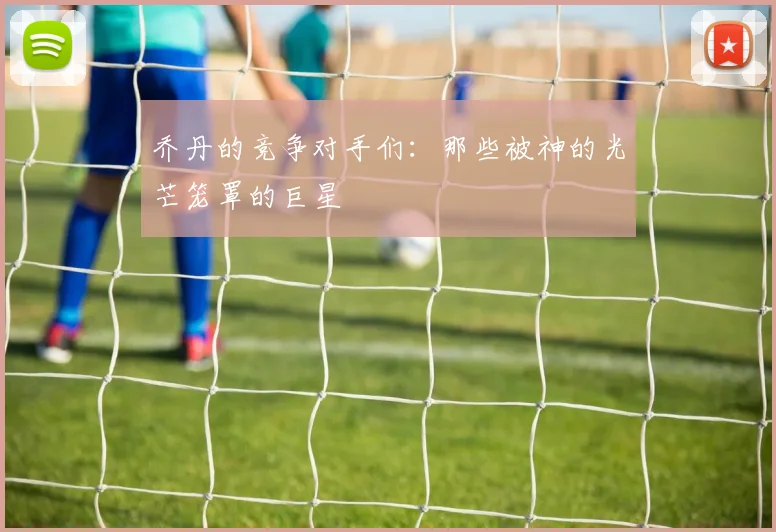 乔丹的竞争对手们：那些被神的光芒笼罩的巨星