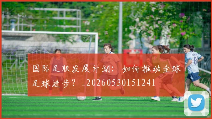 国际足联发展计划:如何推动全球足球进步?_20260530151241
