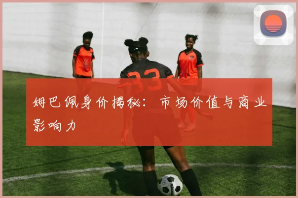 姆巴佩身价揭秘：市场价值与商业影响力