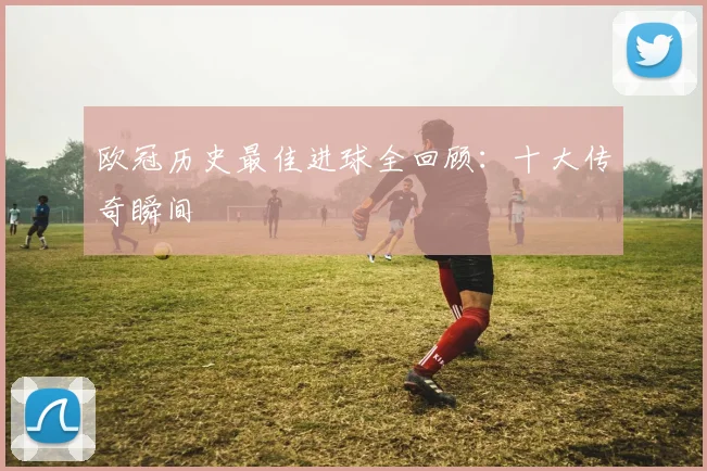 欧冠历史最佳进球全回顾：十大传奇瞬间