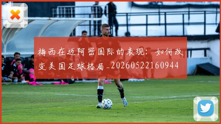 梅西在迈阿密国际的表现:如何改变美国足球格局_20260522160944