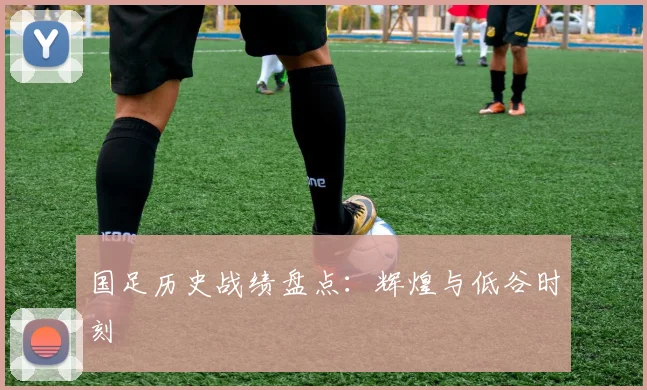 国足历史战绩盘点：辉煌与低谷时刻