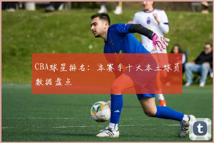 CBA球星排名:本赛季十大本土球员数据盘点