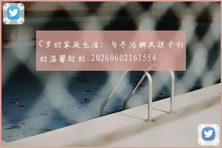 C罗的家庭生活：与乔治娜及孩子们的温馨时刻_20260602161554