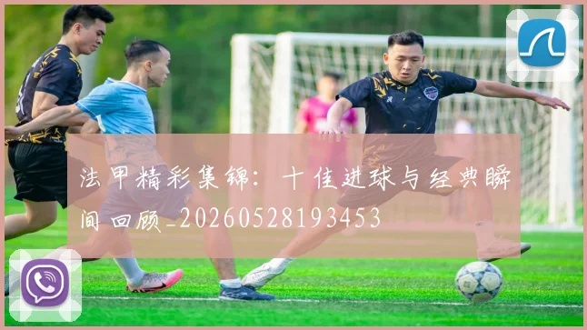 法甲精彩集锦：十佳进球与经典瞬间回顾_20260528193453