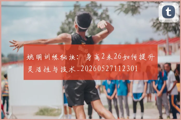 姚明训练秘诀:身高2米26如何提升灵活性与技术_20260527112301
