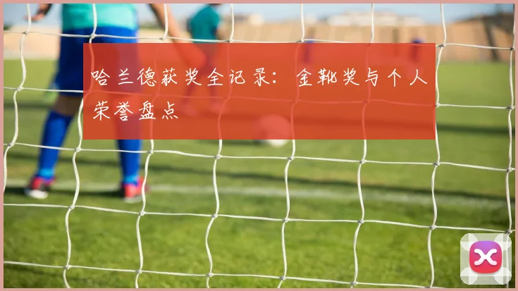哈兰德获奖全记录：金靴奖与个人荣誉盘点